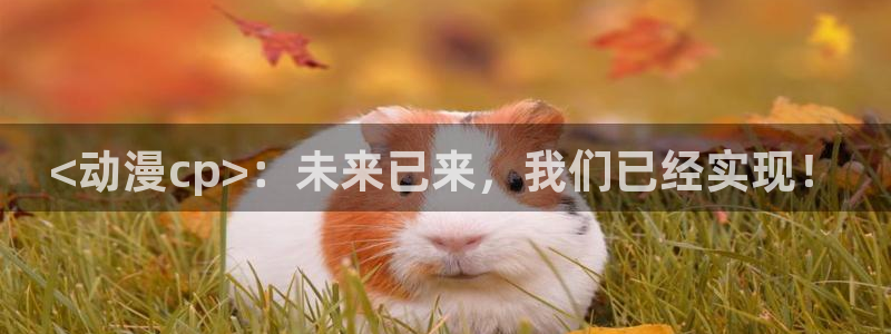 在线里番漫画：<动漫cp>：未来已来，我们已经实现！